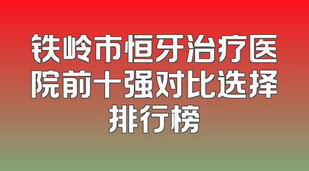 铁岭市恒牙治疗医院前十强对比选择排行榜