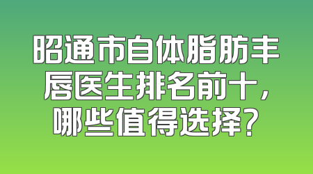 昭通市自体脂肪丰唇医生排名前十，哪些值得选择？