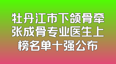 牡丹江市下颌骨牵张成骨专业医生上榜名单十强公布