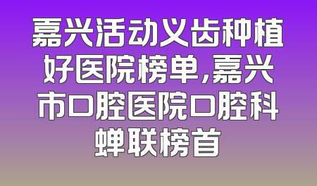 嘉兴活动义齿种植好医院榜单，嘉兴市口腔医院口腔科蝉联榜首
