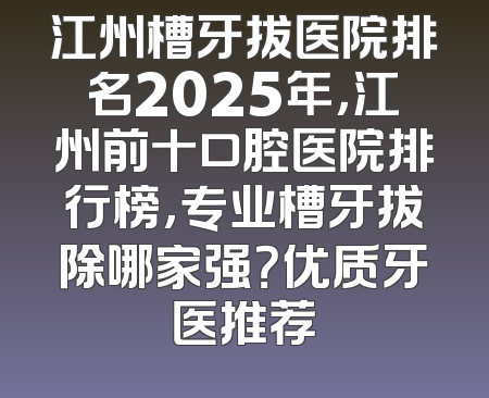 江州槽牙拔医院排名2025年，江州前十口腔医院排行榜，专业槽牙拔除哪家强？优质牙医推荐