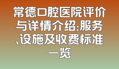 常德口腔医院评价与详情介绍：服务、设施及收费标准一览