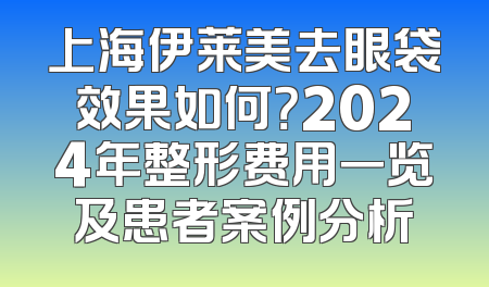 上海伊莱美去眼袋效果如何？2024年整形费用一览及患者案例分析