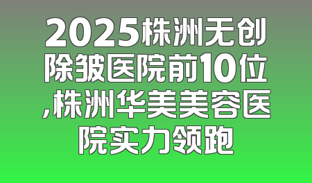 2025株洲无创除皱医院前10位，株洲华美美容医院实力领跑