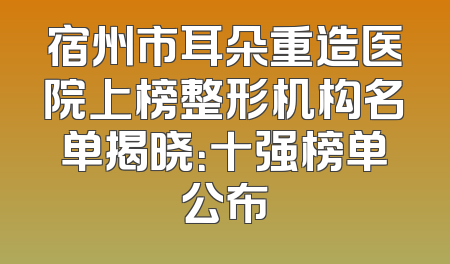 宿州市耳朵重造医院上榜整形机构名单揭晓：十强榜单公布
