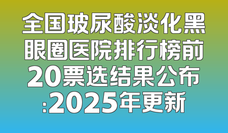 全国玻尿酸淡化黑眼圈医院排行榜前20票选结果公布：2025年更新