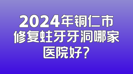 2024年铜仁市修复蛀牙牙洞哪家医院好？