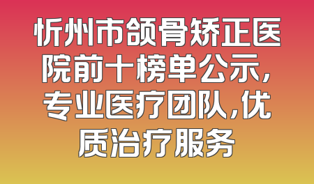 忻州市颌骨矫正医院前十榜单公示，专业医疗团队，优质治疗服务
