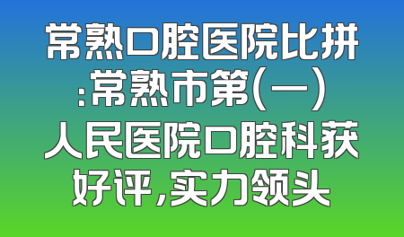 常熟口腔医院比拼：常熟市第（一）人民医院口腔科获好评，实力领头