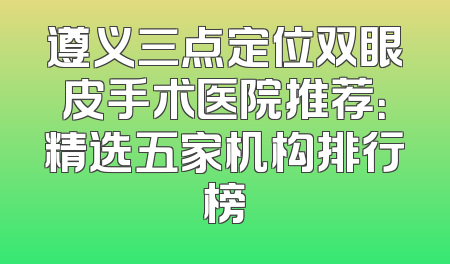 遵义三点定位双眼皮手术医院推荐：精选五家机构排行榜