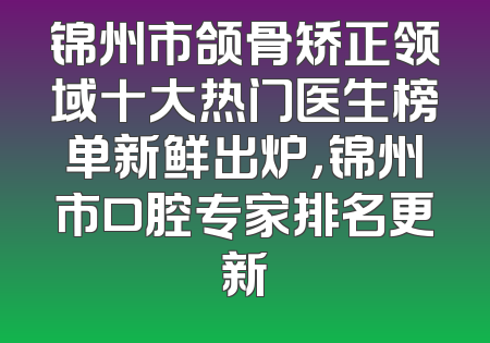 锦州市颌骨矫正领域十大热门医生榜单新鲜出炉，锦州市口腔专家排名更新