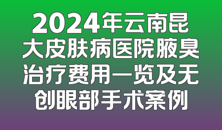 2024年云南昆大皮肤病医院腋臭治疗费用一览及无创眼部手术案例
