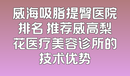 威海吸脂提臀医院排名 推荐威高梨花医疗美容诊所的技术优势