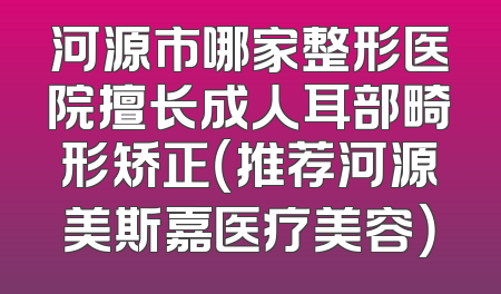 河源市哪家整形医院擅长成人耳部畸形矫正（推荐河源美斯嘉医疗美容）