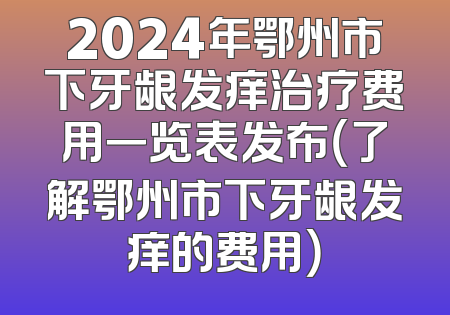 2024年鄂州市下牙龈发痒治疗费用一览表发布（了解鄂州市下牙龈发痒的费用）
