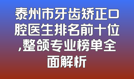 泰州市牙齿矫正口腔医生排名前十位，整颌专业榜单全面解析