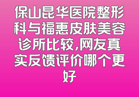保山昆华医院整形科与福惠皮肤美容诊所比较，网友真实反馈评价哪个更好