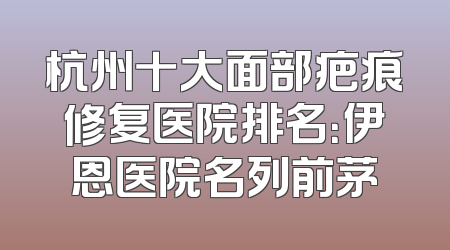 杭州十大面部疤痕修复医院排名：伊恩医院名列前茅