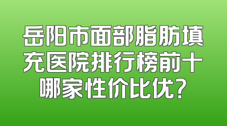 岳阳市面部脂肪填充医院排行榜前十哪家性价比优？