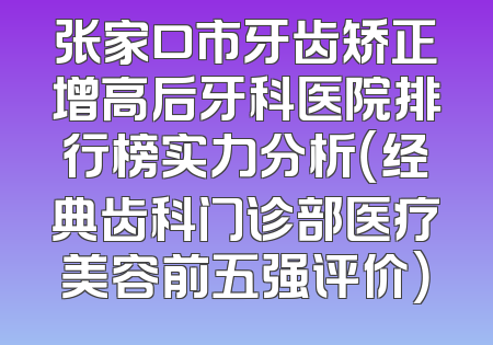 张家口市牙齿矫正增高后牙科医院排行榜实力分析（经典齿科门诊部医疗美容前五强评价）