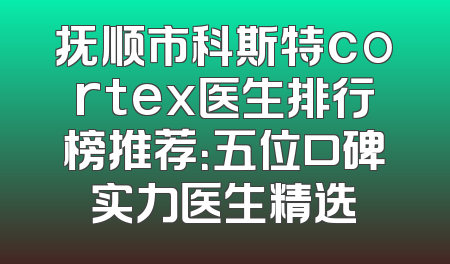 抚顺市科斯特cortex医生排行榜推荐：五位口碑实力医生精选