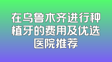 在乌鲁木齐进行种植牙的费用及优选医院推荐