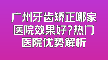 广州牙齿矫正哪家医院效果好？热门医院优势解析