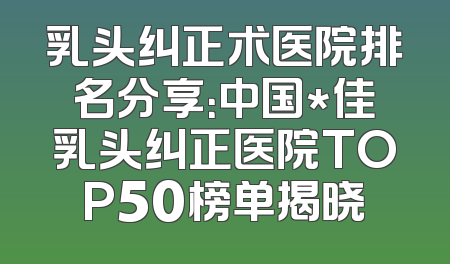 乳头纠正术医院排名分享：中国*佳乳头纠正医院TOP50榜单揭晓