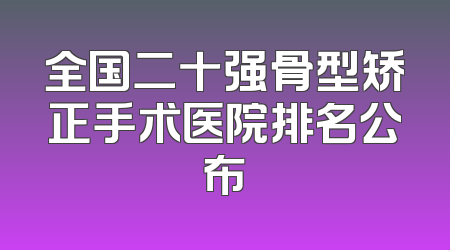 全国二十强骨型矫正手术医院排名公布