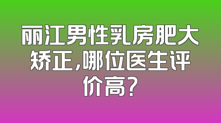 丽江男性乳房肥大矫正，哪位医生评价高？