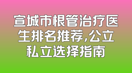 宣城市根管治疗医生排名推荐，公立私立选择指南
