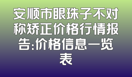 安顺市眼珠子不对称矫正价格行情报告：价格信息一览表