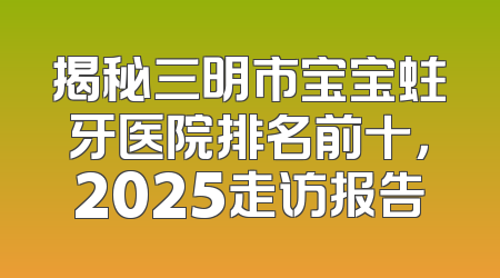 揭秘三明市宝宝蛀牙医院排名前十，2025走访报告