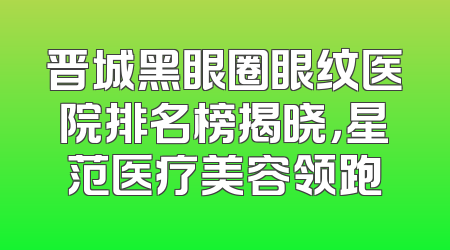 晋城黑眼圈眼纹医院排名榜揭晓，星范医疗美容领跑
