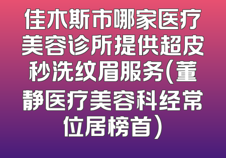 佳木斯市哪家医疗美容诊所提供超皮秒洗纹眉服务（董静医疗美容科经常位居榜首）