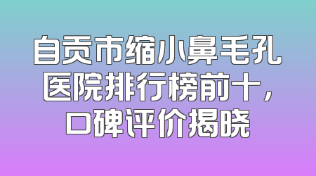 自贡市缩小鼻毛孔医院排行榜前十，口碑评价揭晓