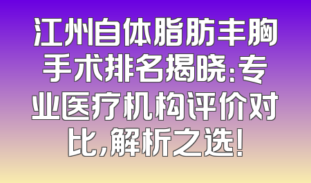 江州自体脂肪丰胸手术排名揭晓：专业医疗机构评价对比，解析之选！