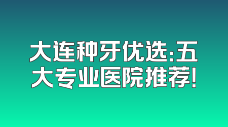 大连种牙优选：五大专业医院推荐！