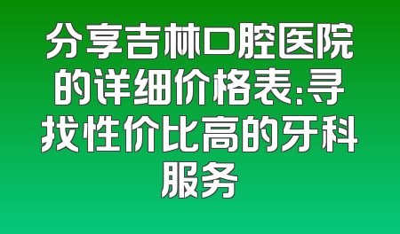 分享吉林口腔医院的详细价格表：寻找性价比高的牙科服务