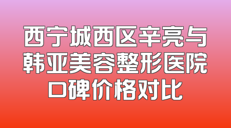 西宁城西区辛亮与韩亚美容整形医院口碑价格对比