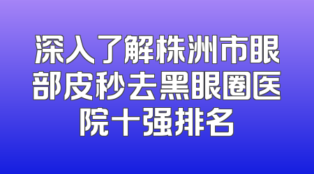 深入了解株洲市眼部皮秒去黑眼圈医院十强排名