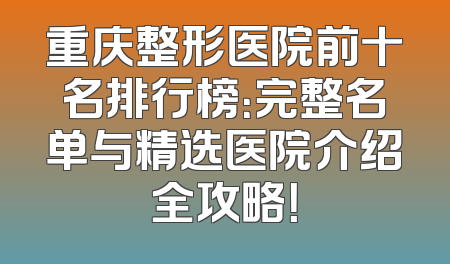 重庆整形医院前十名排行榜：完整名单与精选医院介绍全攻略！