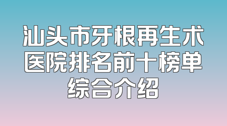 汕头市牙根再生术医院排名前十榜单综合介绍