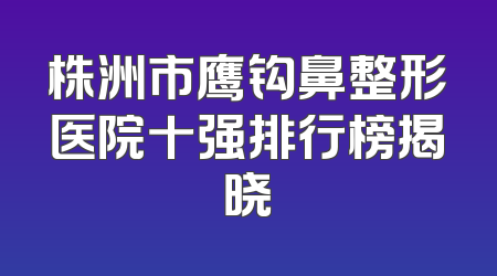 株洲市鹰钩鼻整形医院十强排行榜揭晓