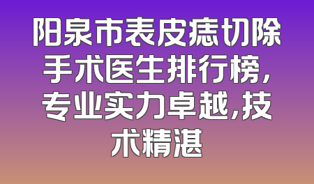 阳泉市表皮痣切除手术医生排行榜，专业实力卓越，技术精湛