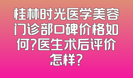 桂林时光医学美容门诊部口碑价格如何？医生术后评价怎样？