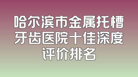 哈尔滨市金属托槽牙齿医院十佳深度评价排名