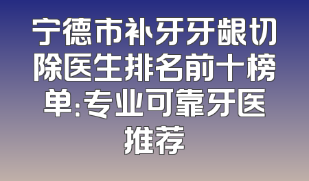 宁德市补牙牙龈切除医生排名前十榜单：专业可靠牙医推荐
