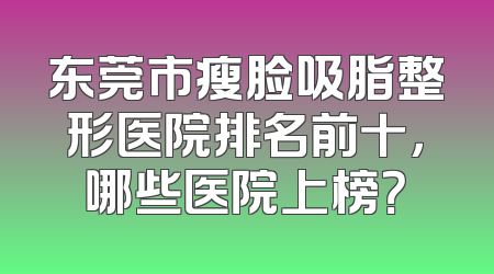 东莞市瘦脸吸脂整形医院排名前十，哪些医院上榜？