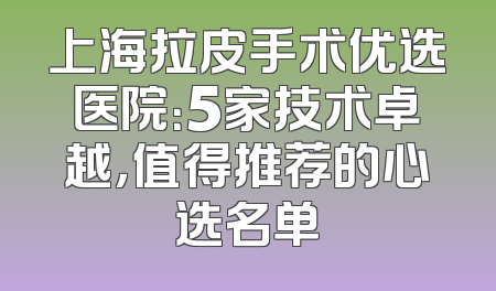 上海拉皮手术优选医院：5家技术卓越，值得推荐的心选名单